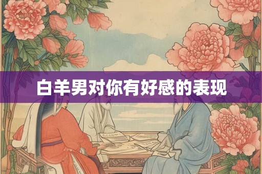 白羊男对你有好感的表现