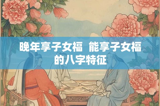 晚年享子女福  能享子女福的八字特征