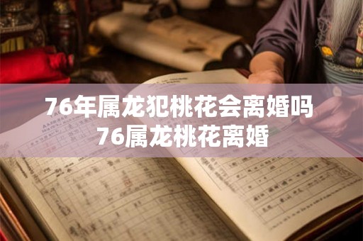 76年属龙犯桃花会离婚吗 76属龙桃花离婚 76年属龙犯桃花会离婚吗 76属龙桃花离婚