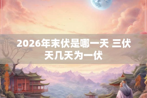 2026年末伏是哪一天 三伏天几天为一伏