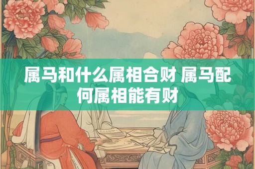 属马和什么属相合财 属马配何属相能有财