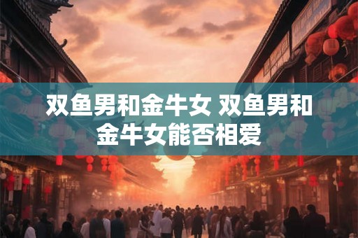 双鱼男和金牛女 双鱼男和金牛女能否相爱