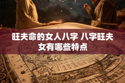 旺夫命的女人八字 八字旺夫女有哪些特点 旺夫命的女人八字 八字旺夫女有哪些特点
