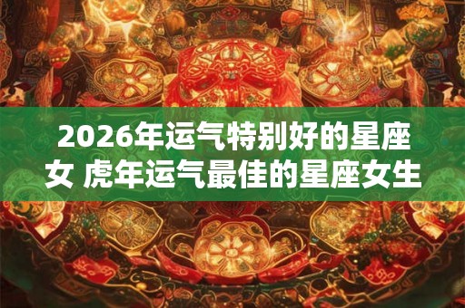 2026年运气特别好的星座女 虎年运气最佳的星座女生