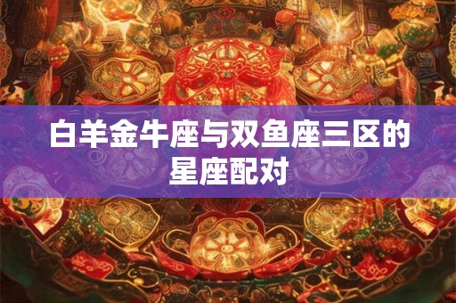 白羊金牛座与双鱼座三区的星座配对