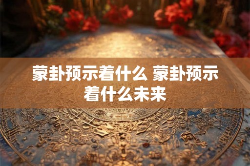 蒙卦预示着什么 蒙卦预示着什么未来