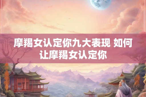摩羯女认定你九大表现 如何让摩羯女认定你