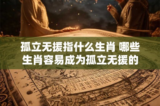 孤立无援指什么生肖 哪些生肖容易成为孤立无援的 孤立无援指什么生肖 哪些生肖容易成为孤立无援的