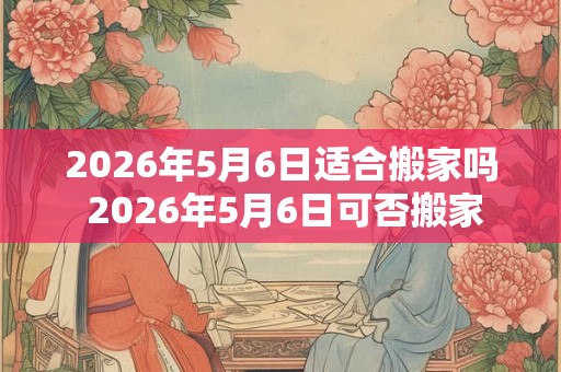 2026年5月6日适合搬家吗 2026年5月6日可否搬家