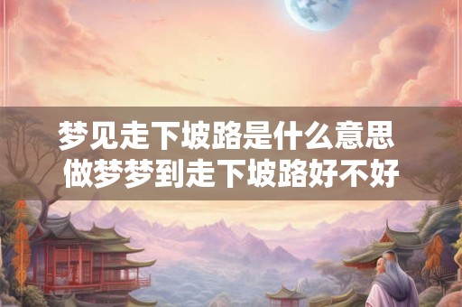 梦见走下坡路是什么意思 做梦梦到走下坡路好不好 梦见走下坡路是什么意思 做梦梦到走下坡路好不好