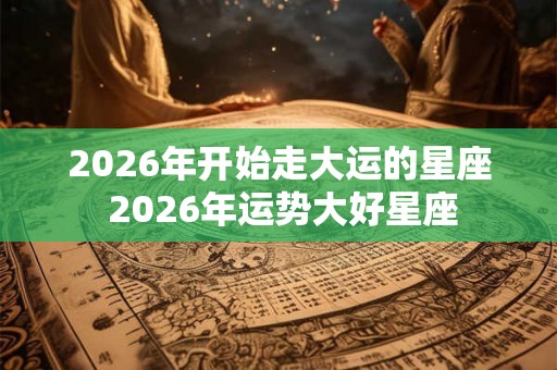 2026年开始走大运的星座 2026年运势大好星座