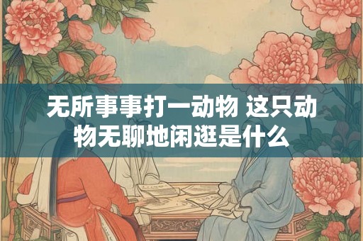 无所事事打一动物 这只动物无聊地闲逛是什么