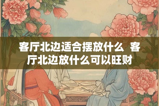 客厅北边适合摆放什么 客厅北边放什么可以旺财 客厅北边适合摆放什么 客厅北边放什么可以旺财