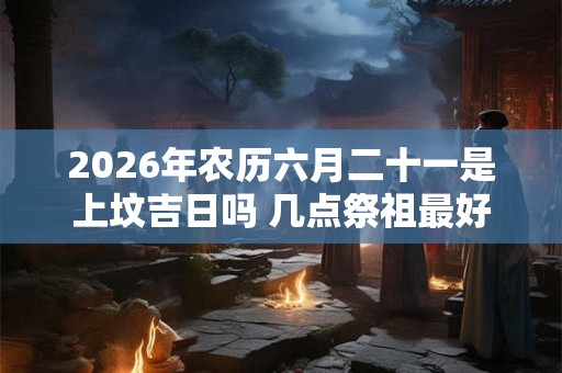 2026年农历六月二十一是上坟吉日吗 几点祭祖最好 2026年农历六月二十一是上坟吉日吗 几点祭祖最好