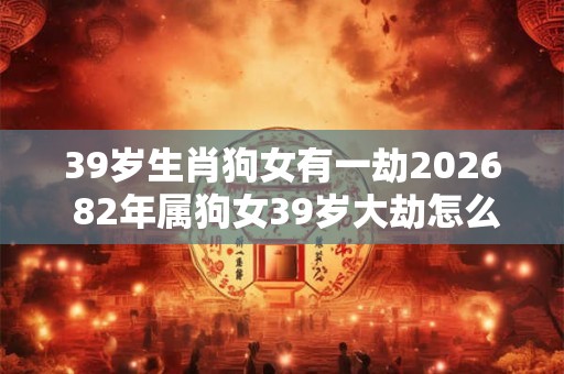 39岁生肖狗女有一劫2026 82年属狗女39岁大劫怎么化解