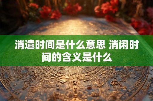 消遣时间是什么意思 消闲时间的含义是什么