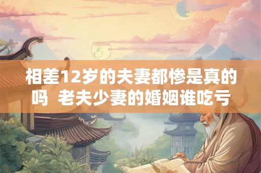 相差12岁的夫妻都惨是真的吗  老夫少妻的婚姻谁吃亏