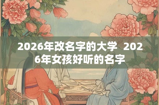 2026年改名字的大学  2026年女孩好听的名字