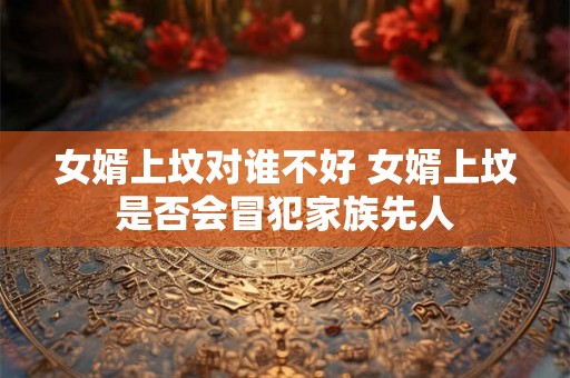 女婿上坟对谁不好 女婿上坟是否会冒犯家族先人