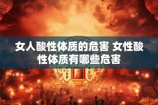 女人酸性体质的危害 女性酸性体质有哪些危害 女人酸性体质的危害 女性酸性体质有哪些危害