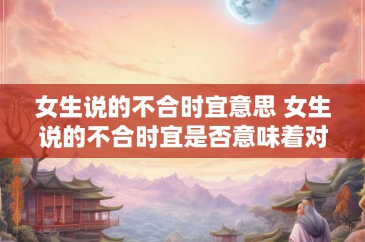 女生说的不合时宜意思 女生说的不合时宜是否意味着对女性言行有特殊要求