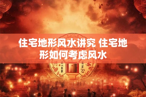 住宅地形风水讲究 住宅地形如何考虑风水 住宅地形风水讲究 住宅地形如何考虑风水