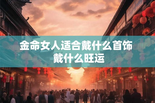 金命女人适合戴什么首饰  戴什么旺运