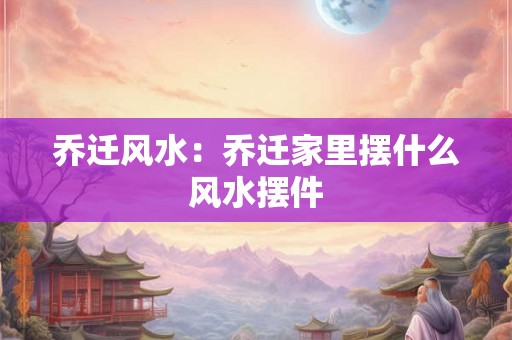 乔迁风水：乔迁家里摆什么风水摆件