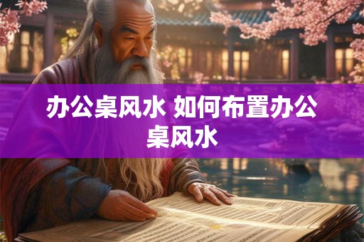 办公桌风水 如何布置办公桌风水 办公桌风水 如何布置办公桌风水