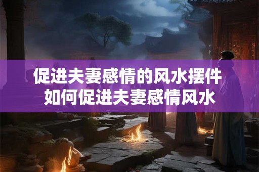 促进夫妻感情的风水摆件 如何促进夫妻感情风水