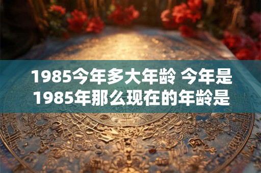 1985今年多大年龄 今年是1985年那么现在的年龄是多少