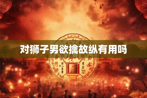 对狮子男欲擒故纵有用吗 对狮子男欲擒故纵有用吗