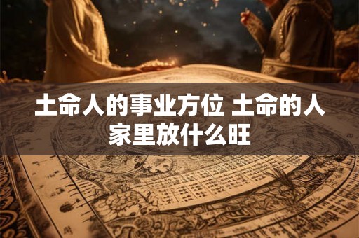 土命人的事业方位 土命的人家里放什么旺 土命人的事业方位 土命的人家里放什么旺