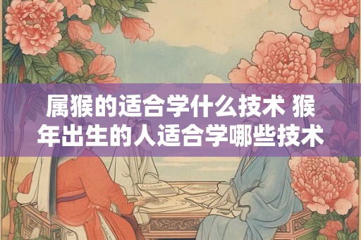 属猴的适合学什么技术 猴年出生的人适合学哪些技术