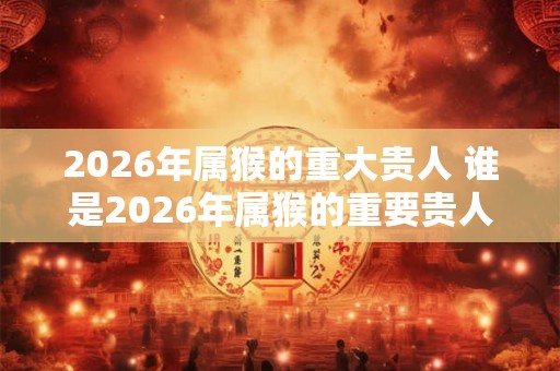 2026年属猴的重大贵人 谁是2026年属猴的重要贵人