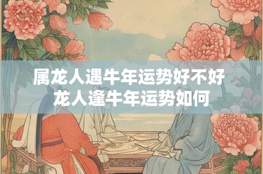 属龙人遇牛年运势好不好 龙人逢牛年运势如何 属龙人遇牛年运势好不好 龙人逢牛年运势如何