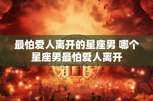 最怕爱人离开的星座男 哪个星座男最怕爱人离开