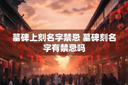 墓碑上刻名字禁忌 墓碑刻名字有禁忌吗 墓碑上刻名字禁忌 墓碑刻名字有禁忌吗