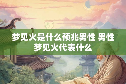 梦见火是什么预兆男性 男性梦见火代表什么