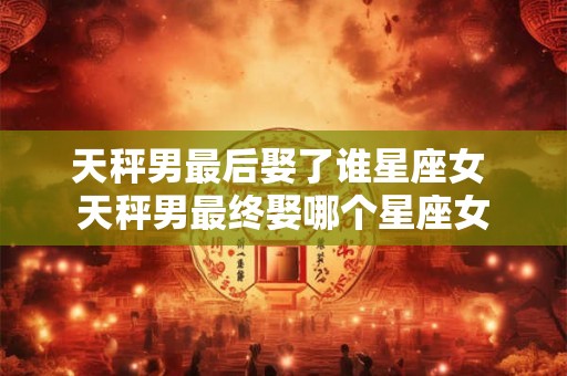 天秤男最后娶了谁星座女 天秤男最终娶哪个星座女