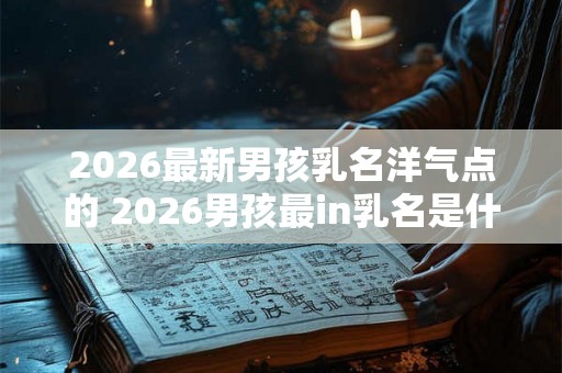 2026最新男孩乳名洋气点的 2026男孩最in乳名是什么