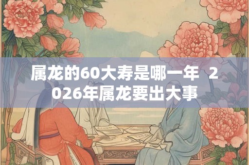 属龙的60大寿是哪一年  2026年属龙要出大事