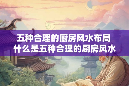 五种合理的厨房风水布局 什么是五种合理的厨房风水布局