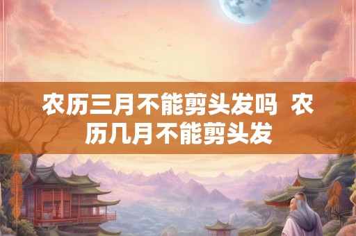 农历三月不能剪头发吗  农历几月不能剪头发