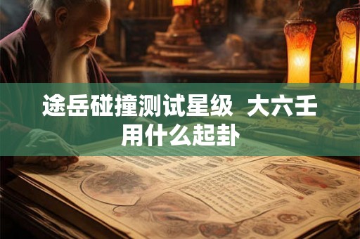 途岳碰撞测试星级 大六壬用什么起卦 途岳碰撞测试星级 大六壬用什么起卦