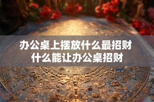 办公桌上摆放什么最招财 什么能让办公桌招财