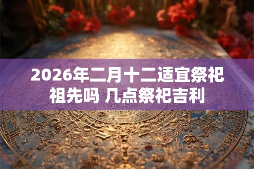 2026年二月十二适宜祭祀祖先吗 几点祭祀吉利
