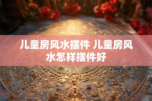 儿童房风水摆件 儿童房风水怎样摆件好