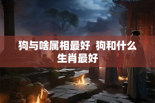 狗与啥属相最好  狗和什么生肖最好