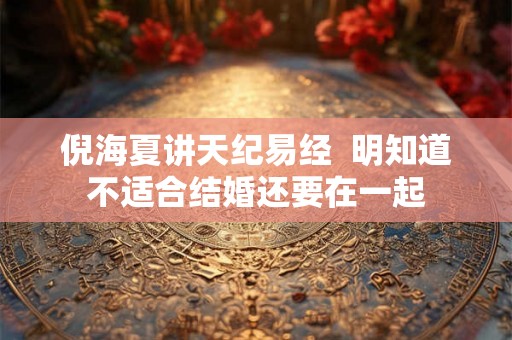 倪海夏讲天纪易经  明知道不适合结婚还要在一起